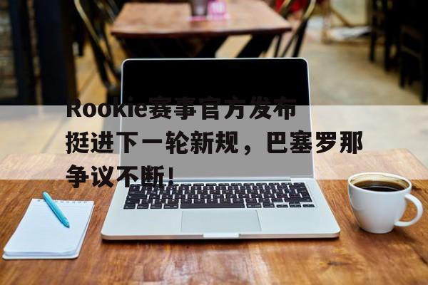 Rookie赛事官方发布挺进下一轮新规,巴塞罗那争议不断!的简单介绍